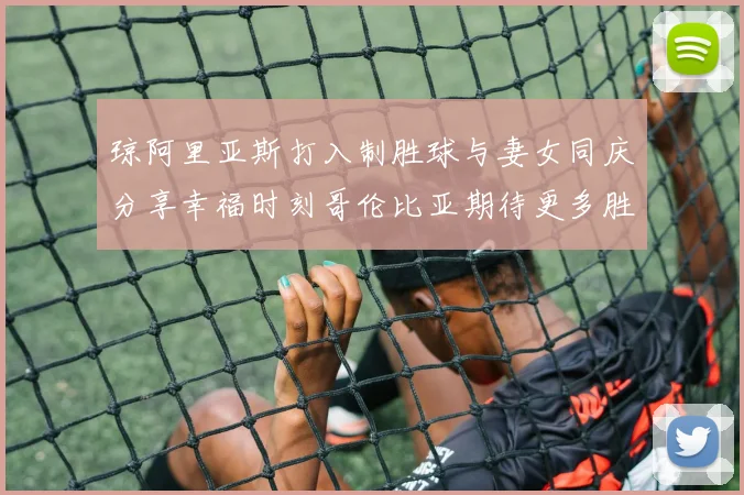 琼阿里亚斯打入制胜球与妻女同庆分享幸福时刻哥伦比亚期待更多胜利