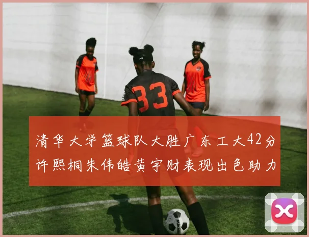 清华大学篮球队大胜广东工大42分许熙桐朱伟皓黄宇财表现出色助力胜利