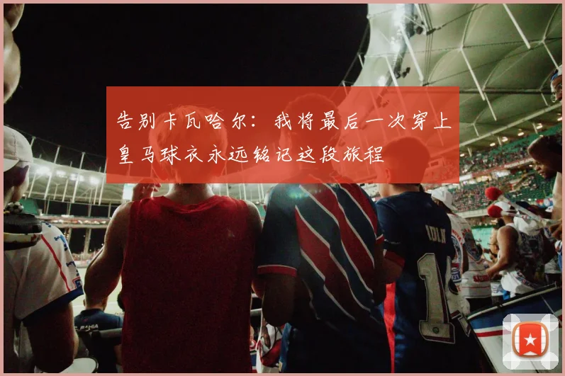 告别卡瓦哈尔：我将最后一次穿上皇马球衣永远铭记这段旅程