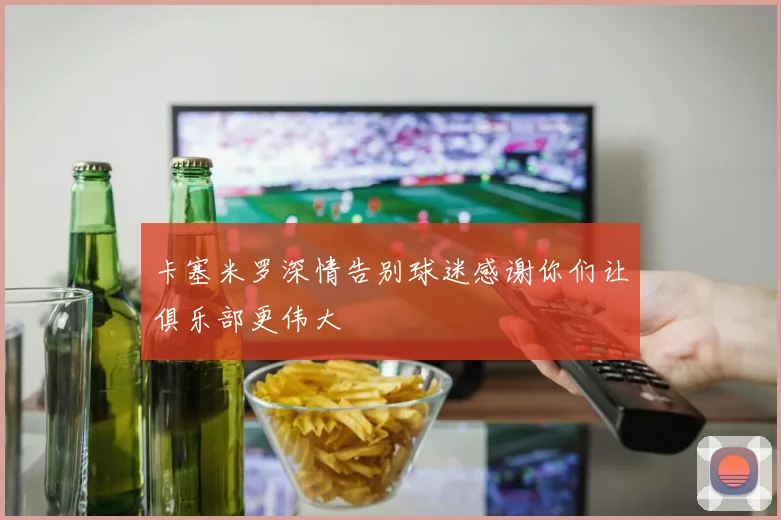 卡塞米罗深情告别球迷感谢你们让俱乐部更伟大