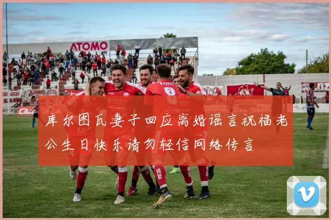 库尔图瓦妻子回应离婚谣言祝福老公生日快乐请勿轻信网络传言
