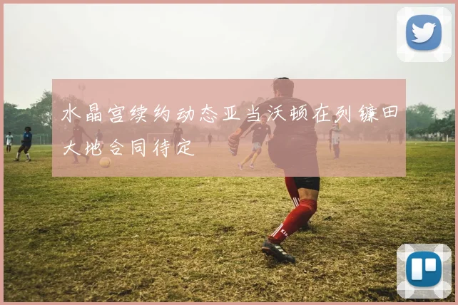 水晶宫续约动态亚当沃顿在列镰田大地合同待定