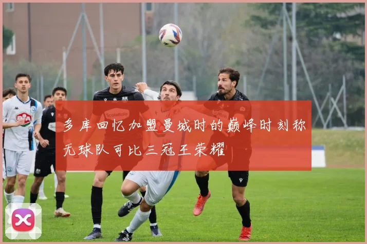 多库回忆加盟曼城时的巅峰时刻称无球队可比三冠王荣耀
