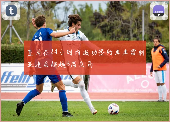 皇马在24小时内成功签约库库雷利亚速度超越B席交易