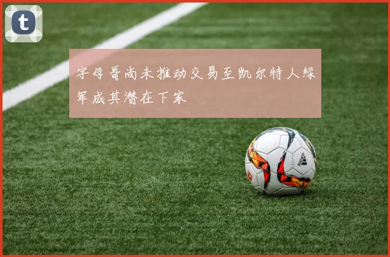 字母哥尚未推动交易至凯尔特人绿军成其潜在下家