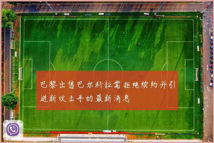 巴黎出售巴尔科拉需拒绝续约并引进新攻击手的最新消息