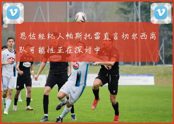 恩佐经纪人帕斯托雷直言切尔西离队可能性正在探讨中