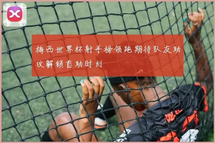 梅西世界杯射手榜领跑期待队友助攻解锁首助时刻