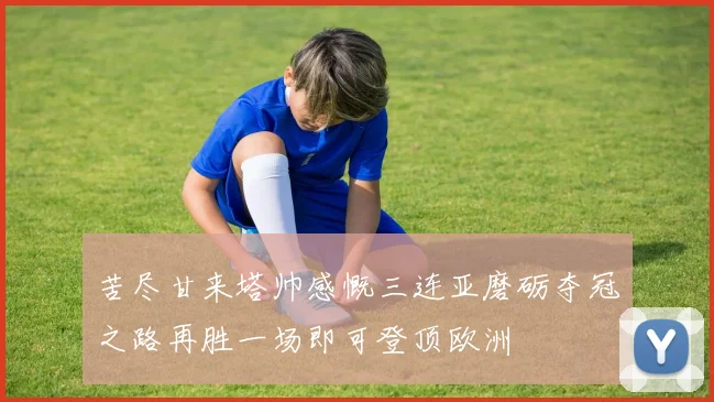 苦尽甘来塔帅感慨三连亚磨砺夺冠之路再胜一场即可登顶欧洲
