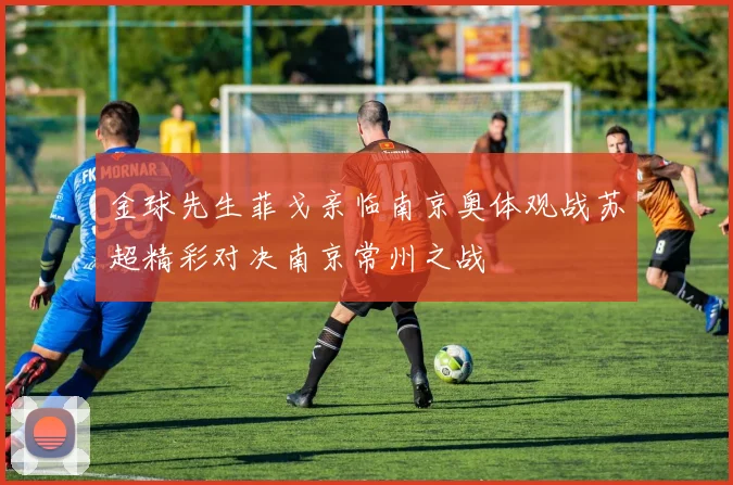 金球先生菲戈亲临南京奥体观战苏超精彩对决南京常州之战