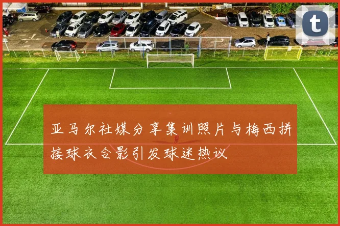 亚马尔社媒分享集训照片与梅西拼接球衣合影引发球迷热议