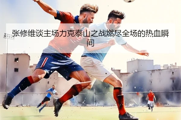张修维谈主场力克泰山之战燃尽全场的热血瞬间